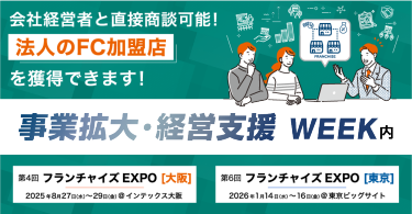 会社経営者と直接商談可能！ 【法人のFC加盟店】を獲得できます！｜事業拡大・経営支援WEEK内　第4回 フランチャイズEXPO[大阪] 2025年8月27日（水）～29日（金）@インテックス大阪　2026年1月14日（水）～16日（金）@東京ビッグサイト第6回 フランチャイズEXPO[東京]